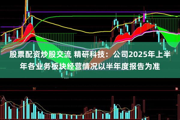 股票配资炒股交流 精研科技：公司2025年上半年各业务板块经营情况以半年度报告为准