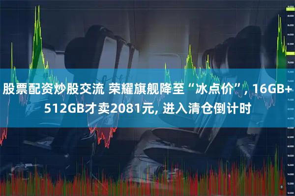 股票配资炒股交流 荣耀旗舰降至“冰点价”, 16GB+512GB才卖2081元, 进入清仓倒计时