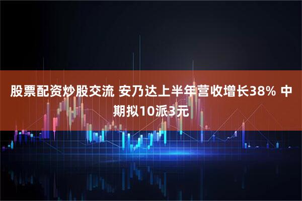 股票配资炒股交流 安乃达上半年营收增长38% 中期拟10派3元