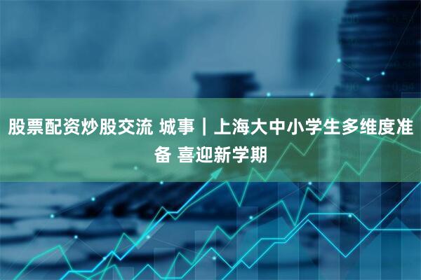 股票配资炒股交流 城事｜上海大中小学生多维度准备 喜迎新学期