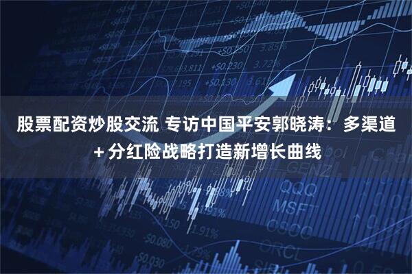 股票配资炒股交流 专访中国平安郭晓涛：多渠道＋分红险战略打造新增长曲线