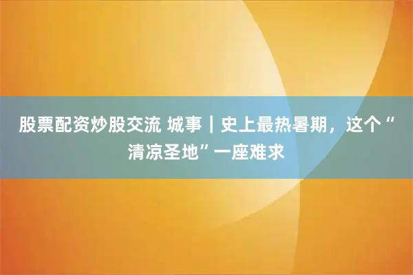股票配资炒股交流 城事｜史上最热暑期，这个“清凉圣地”一座难求