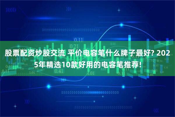 股票配资炒股交流 平价电容笔什么牌子最好? 2025年精选10款好用的电容笔推荐!
