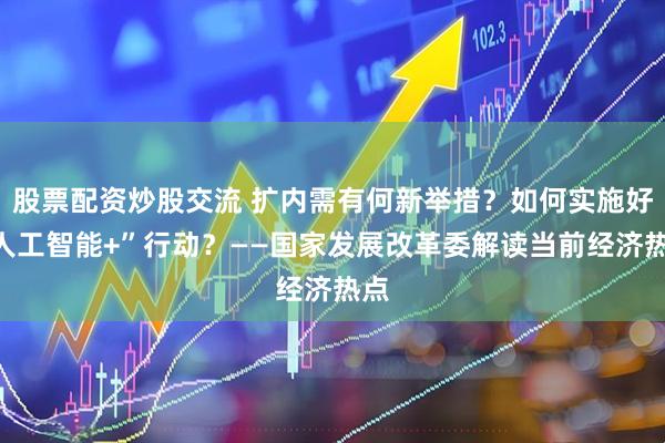 股票配资炒股交流 扩内需有何新举措？如何实施好“人工智能+”行动？——国家发展改革委解读当前经济热点