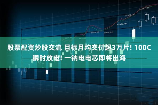 股票配资炒股交流 目标月均交付超3万片! 100C瞬时放电! 一钠电电芯即将出海
