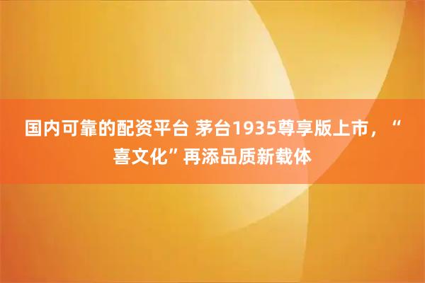 国内可靠的配资平台 茅台1935尊享版上市，“喜文化”再添品质新载体