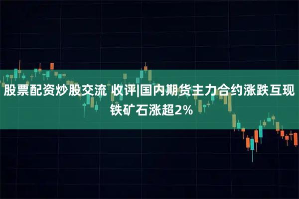 股票配资炒股交流 收评|国内期货主力合约涨跌互现 铁矿石涨超2%