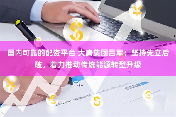 国内可靠的配资平台 大唐集团吕军：坚持先立后破，着力推动传统能源转型升级