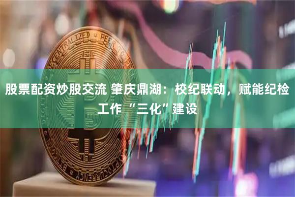 股票配资炒股交流 肇庆鼎湖：校纪联动，赋能纪检工作 “三化”建设
