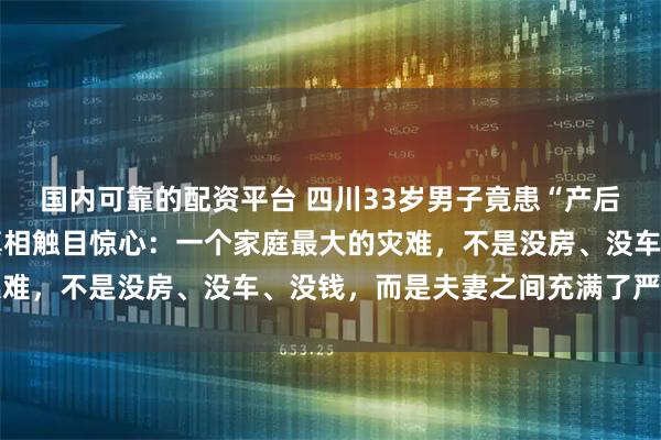 国内可靠的配资平台 四川33岁男子竟患“产后抑郁”，暴瘦20斤，真相触目惊心：一个家庭最大的灾难，不是没房、没车、没钱，而是夫妻之间充满了严重内耗