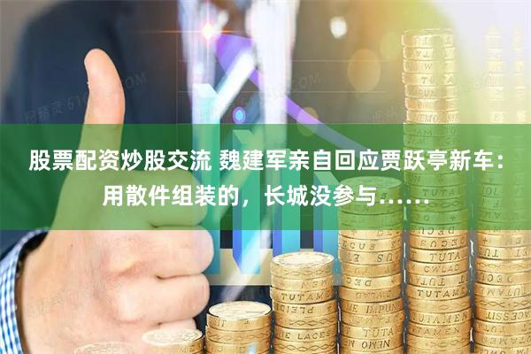 股票配资炒股交流 魏建军亲自回应贾跃亭新车：用散件组装的，长城没参与……