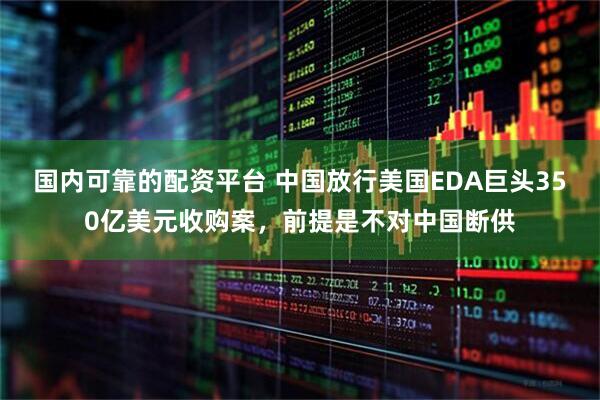 国内可靠的配资平台 中国放行美国EDA巨头350亿美元收购案，前提是不对中国断供