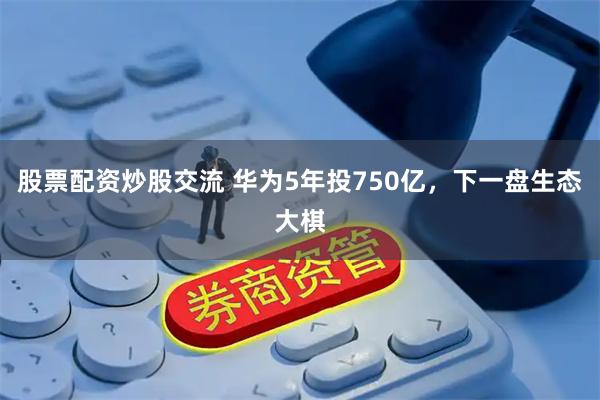 股票配资炒股交流 华为5年投750亿，下一盘生态大棋