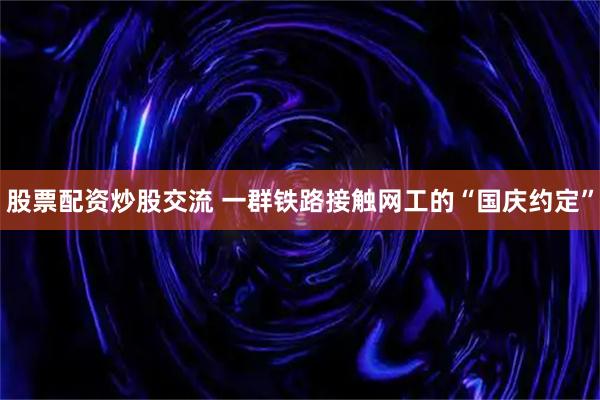 股票配资炒股交流 一群铁路接触网工的“国庆约定”
