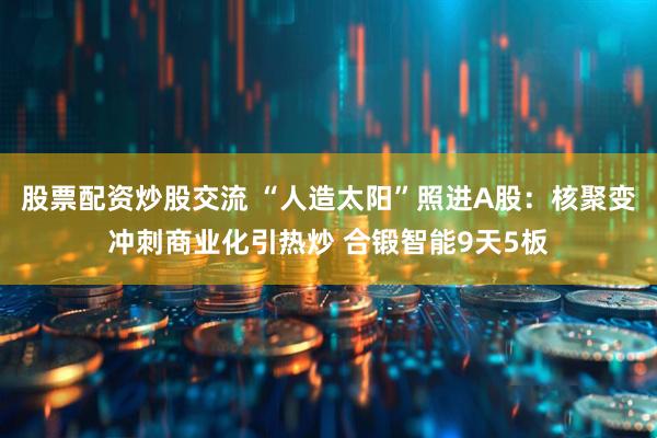 股票配资炒股交流 “人造太阳”照进A股：核聚变冲刺商业化引热炒 合锻智能9天5板
