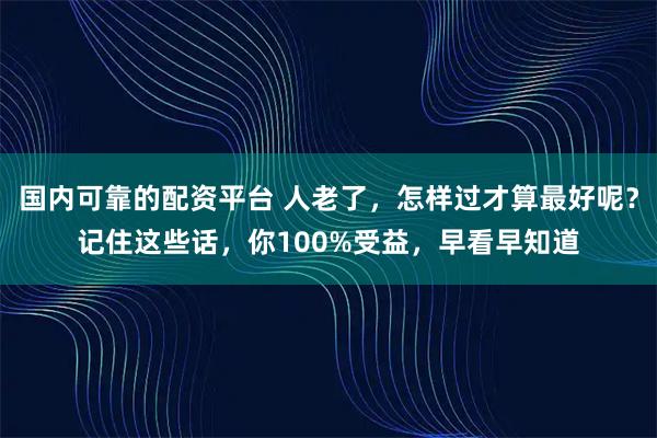 国内可靠的配资平台 人老了，怎样过才算最好呢？记住这些话，你100%受益，早看早知道
