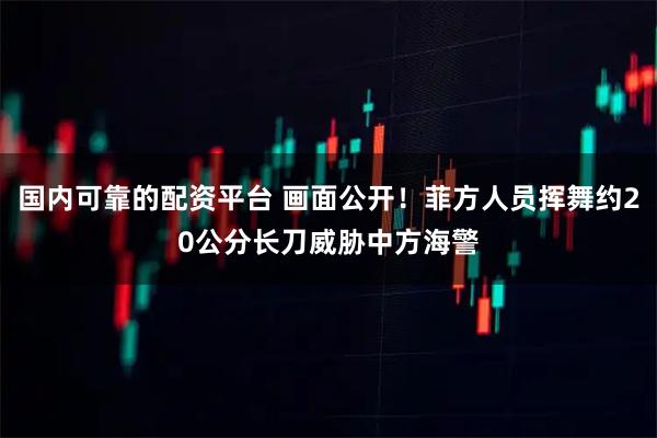 国内可靠的配资平台 画面公开！菲方人员挥舞约20公分长刀威胁中方海警