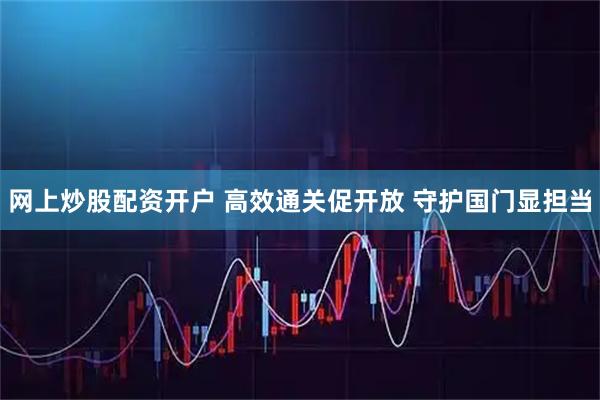 网上炒股配资开户 高效通关促开放 守护国门显担当