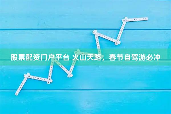 股票配资门户平台 火山天路，春节自驾游必冲
