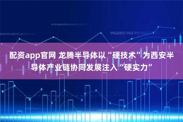 配资app官网 龙腾半导体以“硬技术”为西安半导体产业链协同发展注入“硬实力”