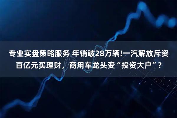 专业实盘策略服务 年销破28万辆!一汽解放斥资百亿元买理财，商用车龙头变“投资大户”?