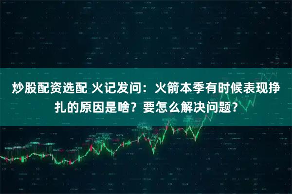 炒股配资选配 火记发问：火箭本季有时候表现挣扎的原因是啥？要怎么解决问题？