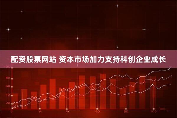 配资股票网站 资本市场加力支持科创企业成长