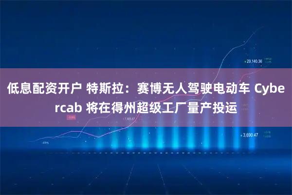 低息配资开户 特斯拉：赛博无人驾驶电动车 Cybercab 将在得州超级工厂量产投运