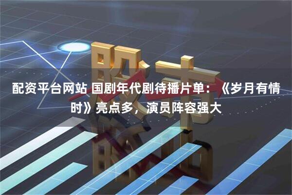 配资平台网站 国剧年代剧待播片单：《岁月有情时》亮点多，演员阵容强大