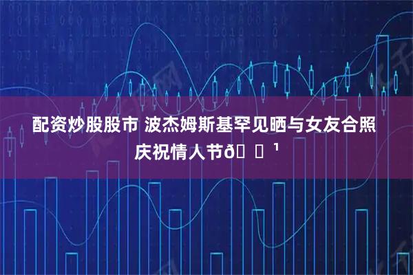 配资炒股股市 波杰姆斯基罕见晒与女友合照 庆祝情人节🌹