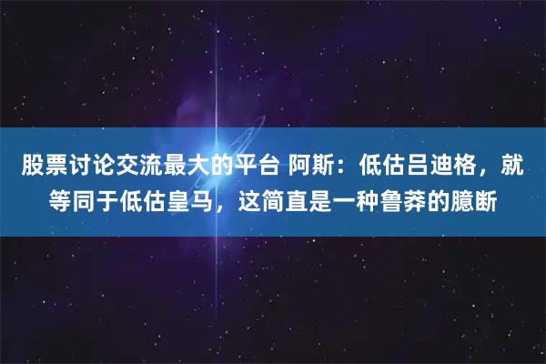 股票讨论交流最大的平台 阿斯:低估吕迪格,就等同于低估皇马,这简直是一种鲁莽的臆断
