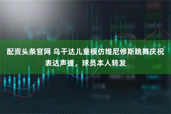配资头条官网 乌干达儿童模仿维尼修斯跳舞庆祝表达声援，球员本人转发