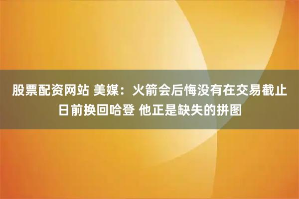 股票配资网站 美媒：火箭会后悔没有在交易截止日前换回哈登 他正是缺失的拼图