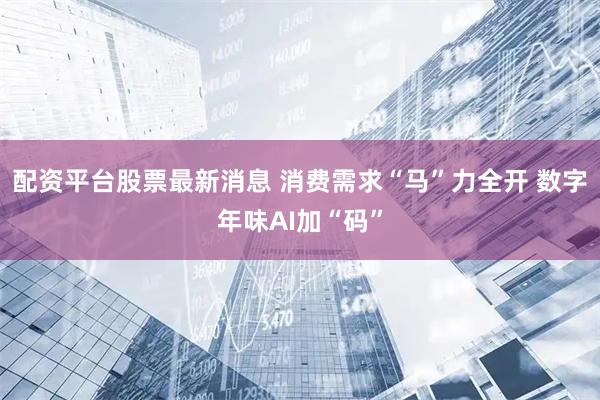 配资平台股票最新消息 消费需求“马”力全开 数字年味AI加“码”