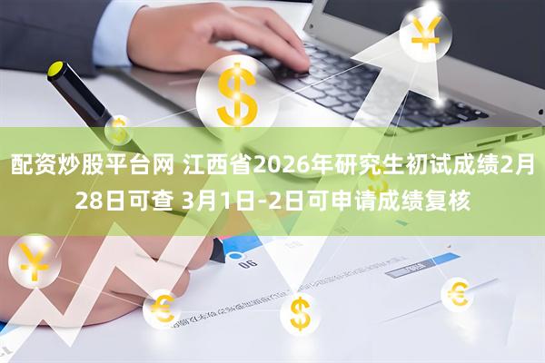 配资炒股平台网 江西省2026年研究生初试成绩2月28日可查 3月1日-2日可申请成绩复核
