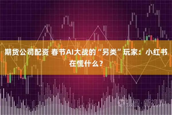 期货公司配资 春节AI大战的“另类”玩家:小红书在慌什么?