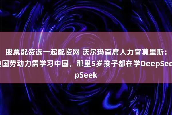 股票配资选一起配资网 沃尔玛首席人力官莫里斯:美国劳动力需学习中国,那里5岁孩子都在学DeepSeek