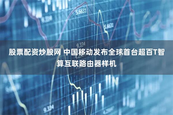 股票配资炒股网 中国移动发布全球首台超百T智算互联路由器样机