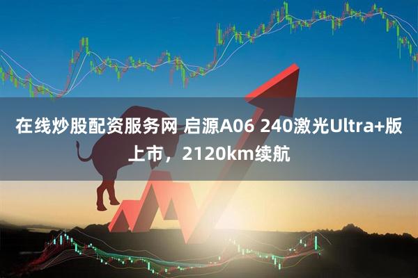 在线炒股配资服务网 启源A06 240激光Ultra+版上市，2120km续航
