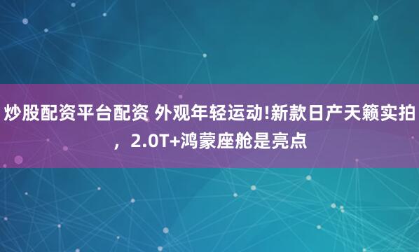 炒股配资平台配资 外观年轻运动!新款日产天籁实拍，2.0T+鸿蒙座舱是亮点