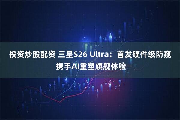 投资炒股配资 三星S26 Ultra：首发硬件级防窥 携手AI重塑旗舰体验