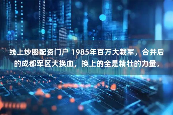 线上炒股配资门户 1985年百万大裁军，合并后的成都军区大换血，换上的全是精壮的力量，