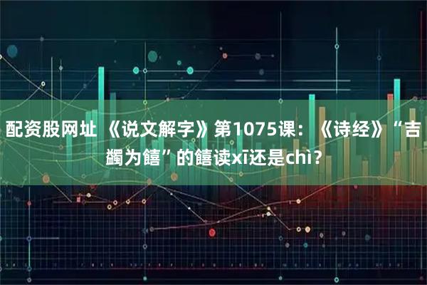 配资股网址 《说文解字》第1075课：《诗经》“吉蠲为饎”的饎读xī还是chì？