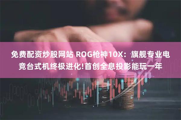 免费配资炒股网站 ROG枪神10X：旗舰专业电竞台式机终极进化!首创全息投影能玩一年
