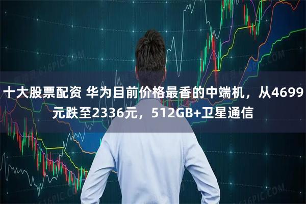 十大股票配资 华为目前价格最香的中端机，从4699元跌至2336元，512GB+卫星通信