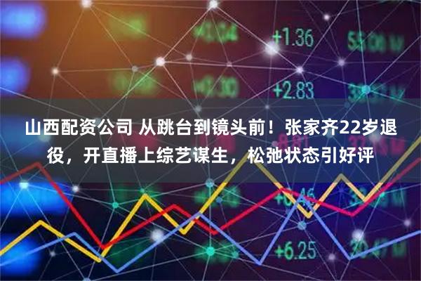 山西配资公司 从跳台到镜头前！张家齐22岁退役，开直播上综艺谋生，松弛状态引好评