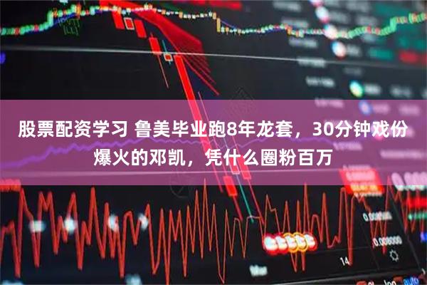 股票配资学习 鲁美毕业跑8年龙套,30分钟戏份爆火的邓凯,凭什么圈粉百万