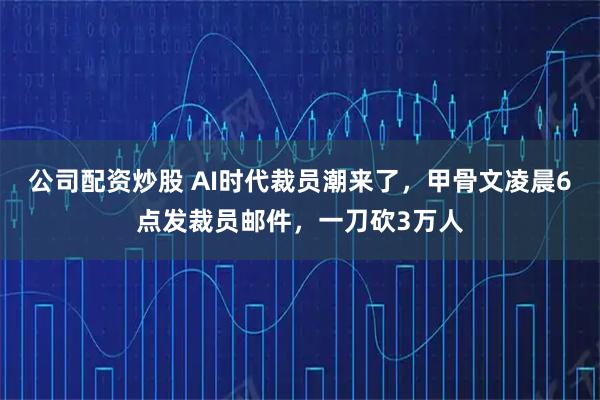 公司配资炒股 AI时代裁员潮来了，甲骨文凌晨6点发裁员邮件，一刀砍3万人