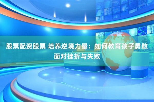 股票配资股票 培养逆境力量：如何教育孩子勇敢面对挫折与失败