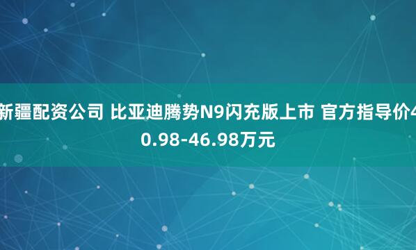 新疆配资公司 比亚迪腾势N9闪充版上市 官方指导价40.98-46.98万元